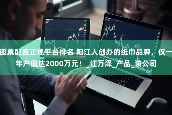 股票配资正规平台排名 阳江人创办的纸巾品牌，仅一年产值达2000万元！_江万泽_产品_该公司