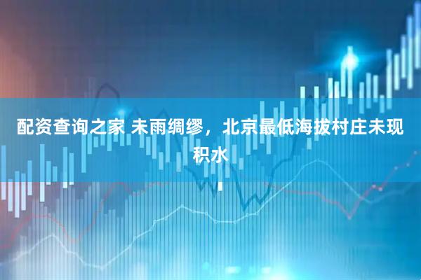 配资查询之家 未雨绸缪，北京最低海拔村庄未现积水