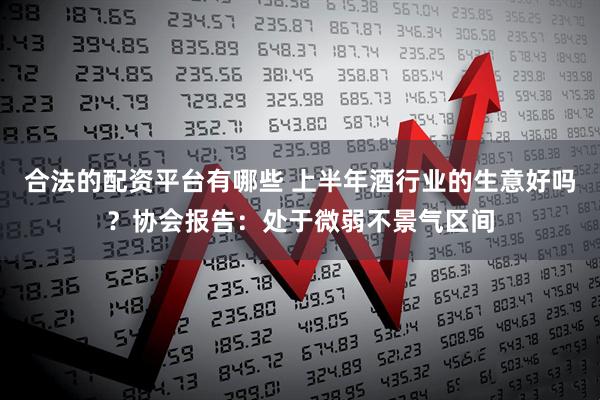 合法的配资平台有哪些 上半年酒行业的生意好吗？协会报告：处于微弱不景气区间