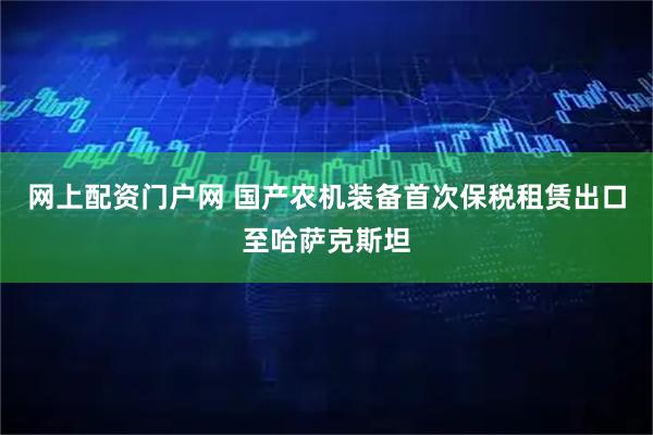 网上配资门户网 国产农机装备首次保税租赁出口至哈萨克斯坦